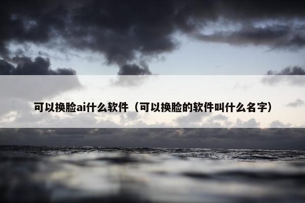 可以换脸ai什么软件（可以换脸的软件叫什么名字）