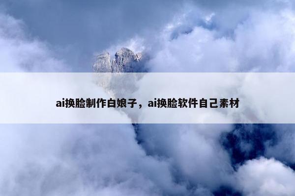 ai换脸制作白娘子，ai换脸软件自己素材