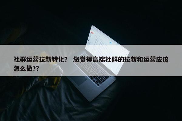 社群运营拉新转化？ 您觉得高端社群的拉新和运营应该怎么做?？