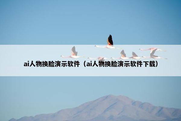 ai人物换脸演示软件（ai人物换脸演示软件下载）