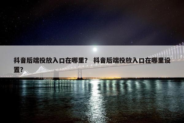 抖音后端投放入口在哪里？ 抖音后端投放入口在哪里设置？