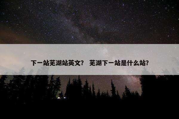 下一站芜湖站英文？ 芜湖下一站是什么站？
