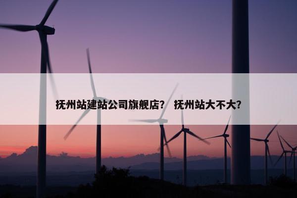 抚州站建站公司旗舰店？ 抚州站大不大？