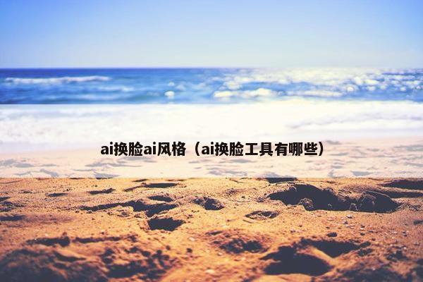 ai换脸ai风格（ai换脸工具有哪些）