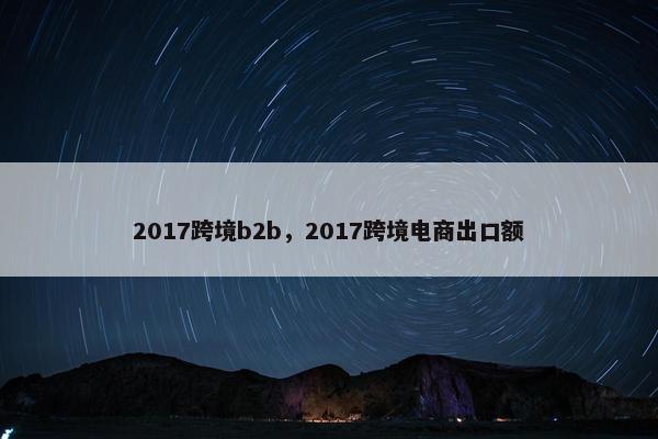 2017跨境b2b，2017跨境电商出口额