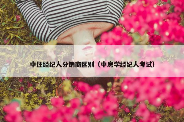 中住经纪人分销商区别（中房学经纪人考试）