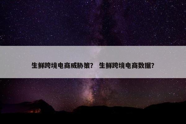 生鲜跨境电商威胁策？ 生鲜跨境电商数据？