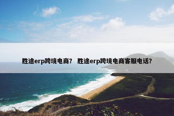 胜途erp跨境电商？ 胜途erp跨境电商客服电话？