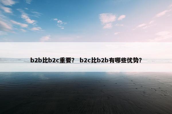 b2b比b2c重要？ b2c比b2b有哪些优势？