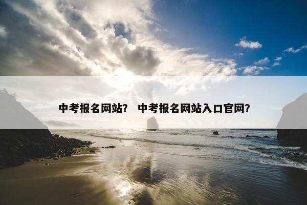 中考报名网站？ 中考报名网站入口官网？