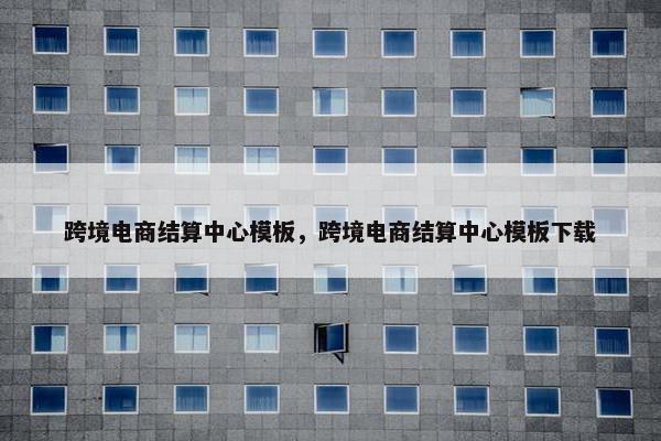 跨境电商结算中心模板，跨境电商结算中心模板下载