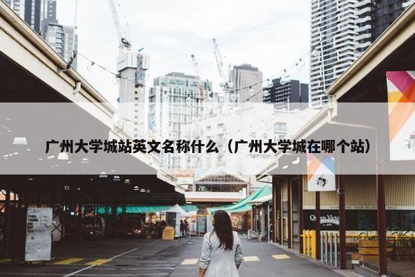广州大学城站英文名称什么（广州大学城在哪个站）