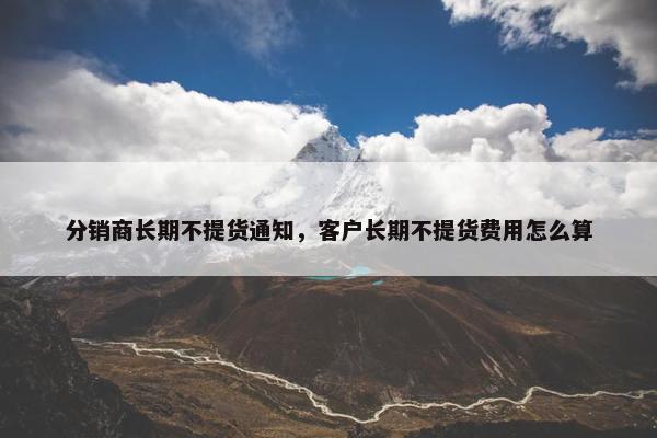分销商长期不提货通知，客户长期不提货费用怎么算