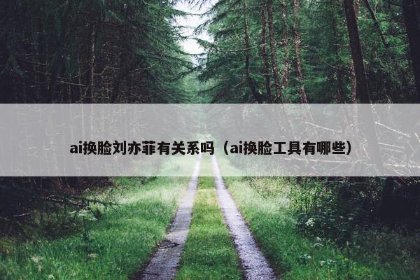 ai换脸刘亦菲有关系吗（ai换脸工具有哪些）