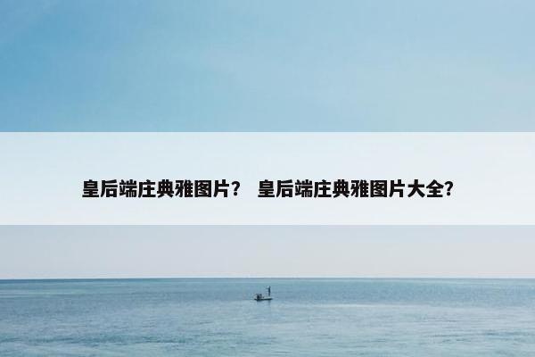 皇后端庄典雅图片？ 皇后端庄典雅图片大全？