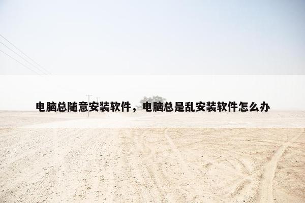 电脑总随意安装软件，电脑总是乱安装软件怎么办