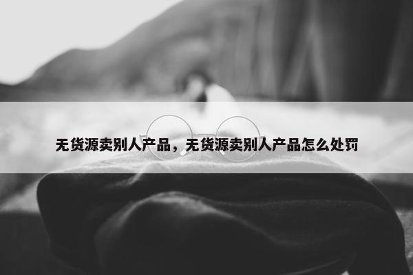 无货源卖别人产品，无货源卖别人产品怎么处罚
