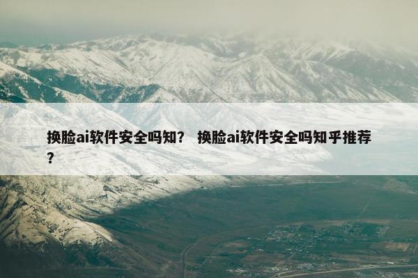换脸ai软件安全吗知？ 换脸ai软件安全吗知乎推荐？