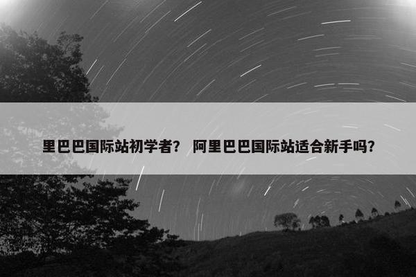 里巴巴国际站初学者？ 阿里巴巴国际站适合新手吗？