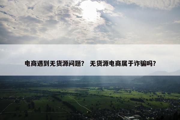 电商遇到无货源问题？ 无货源电商属于诈骗吗？