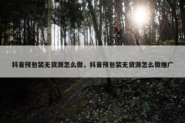 抖音预包装无货源怎么做，抖音预包装无货源怎么做推广