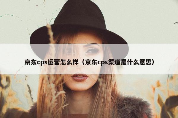 京东cps运营怎么样（京东cps渠道是什么意思）