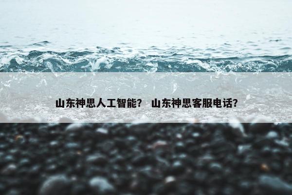 山东神思人工智能？ 山东神思客服电话？