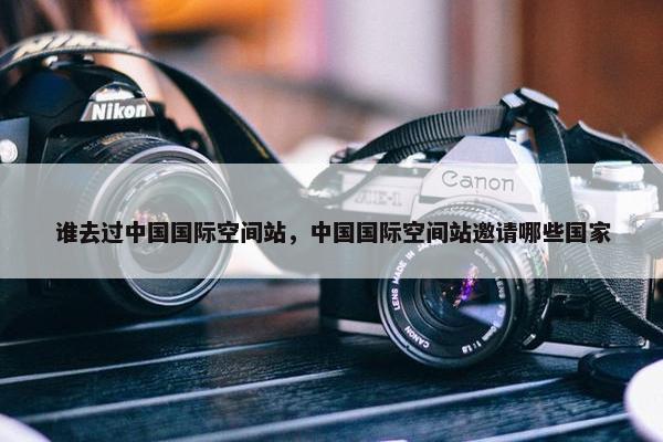 谁去过中国国际空间站，中国国际空间站邀请哪些国家