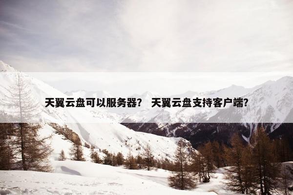 天翼云盘可以服务器？ 天翼云盘支持客户端？