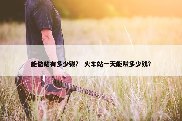 能做站有多少钱？ 火车站一天能赚多少钱？
