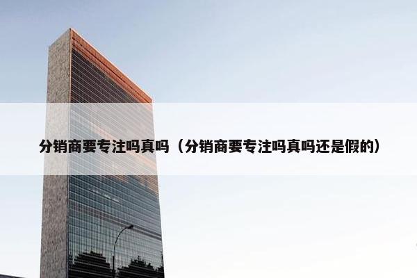 分销商要专注吗真吗（分销商要专注吗真吗还是假的）