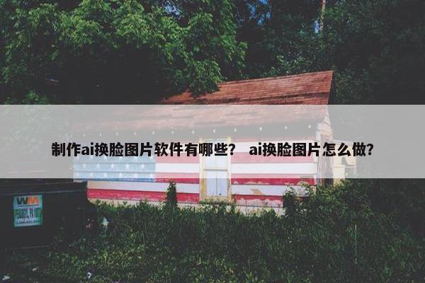 制作ai换脸图片软件有哪些？ ai换脸图片怎么做？