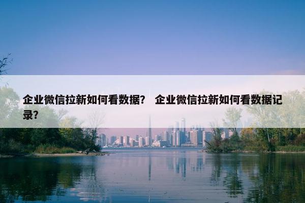 企业微信拉新如何看数据？ 企业微信拉新如何看数据记录？