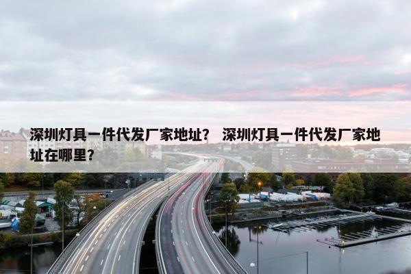 深圳灯具一件代发厂家地址？ 深圳灯具一件代发厂家地址在哪里？