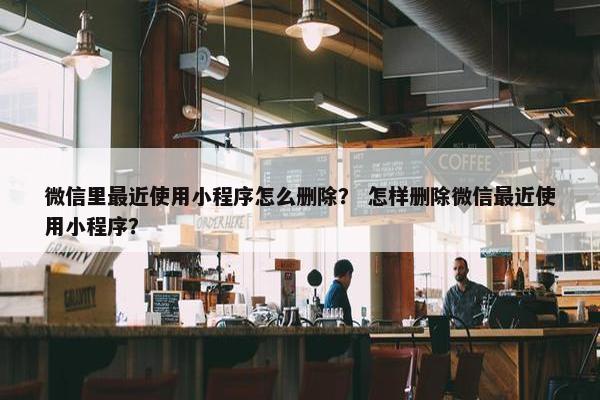 微信里最近使用小程序怎么删除？ 怎样删除微信最近使用小程序？