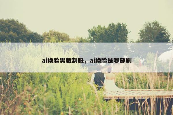 ai换脸男版制服，ai换脸是哪部剧