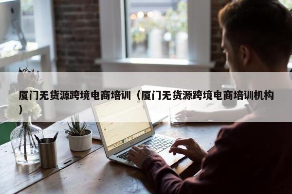厦门无货源跨境电商培训（厦门无货源跨境电商培训机构）