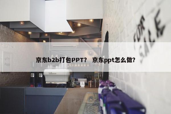 京东b2b打包PPT？ 京东ppt怎么做？