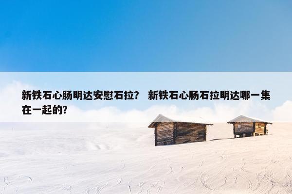 新铁石心肠明达安慰石拉？ 新铁石心肠石拉明达哪一集在一起的？