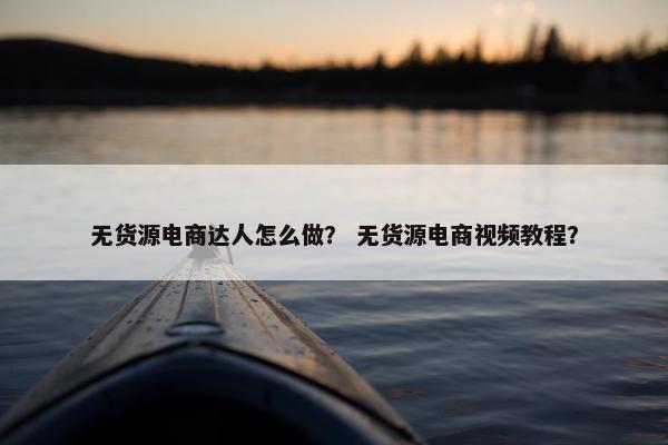 无货源电商达人怎么做？ 无货源电商视频教程？
