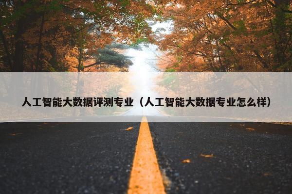 人工智能大数据评测专业（人工智能大数据专业怎么样）