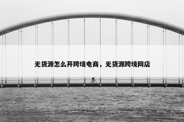 无货源怎么开跨境电商，无货源跨境网店