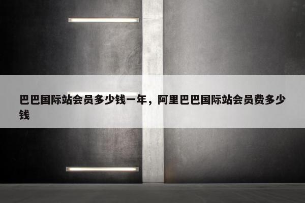 巴巴国际站会员多少钱一年，阿里巴巴国际站会员费多少钱