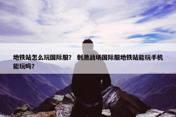 地铁站怎么玩国际服？ 刺激战场国际服地铁站能玩手机能玩吗？