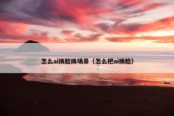 怎么ai换脸换场景（怎么把ai换脸）