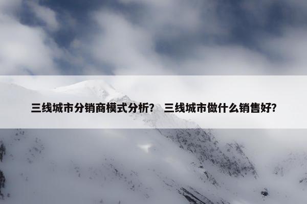三线城市分销商模式分析？ 三线城市做什么销售好？