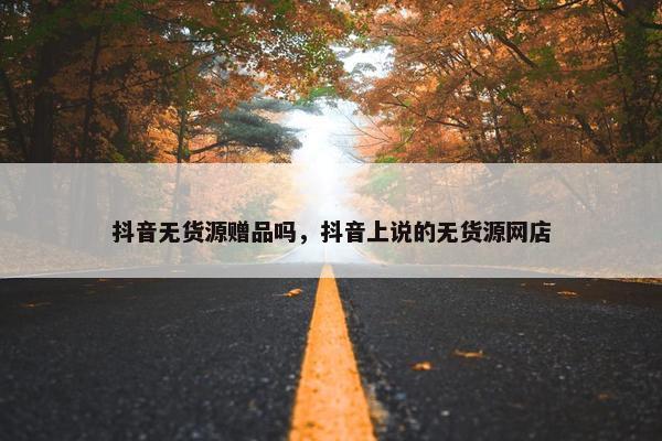 抖音无货源赠品吗，抖音上说的无货源网店
