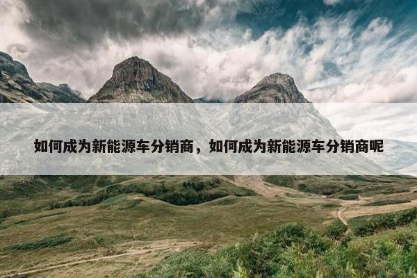 如何成为新能源车分销商，如何成为新能源车分销商呢