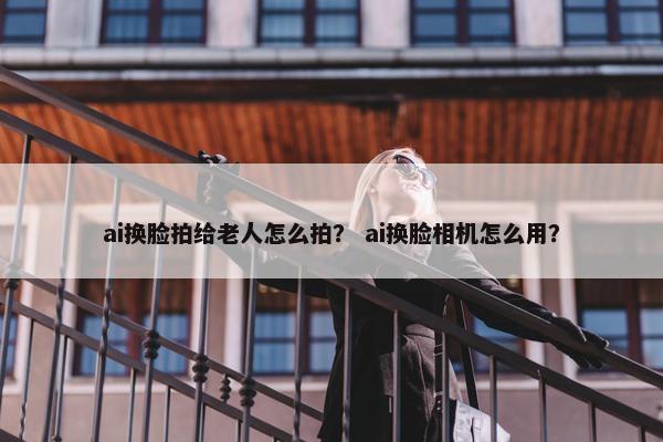 ai换脸拍给老人怎么拍？ ai换脸相机怎么用？