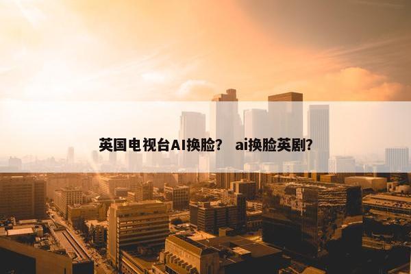 英国电视台AI换脸？ ai换脸英剧？